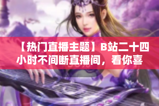 【热门直播主题】B站二十四小时不间断直播间，看你喜欢的各类内容！