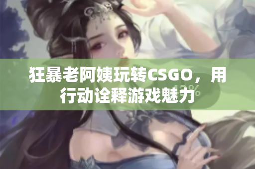狂暴老阿姨玩转CSGO，用行动诠释游戏魅力