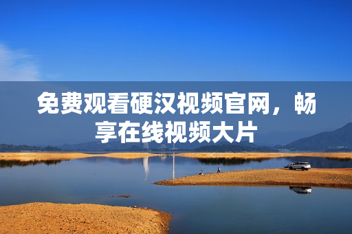 免费观看硬汉视频官网，畅享在线视频大片