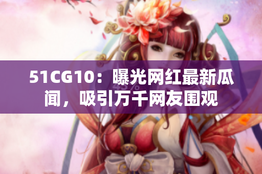 51CG10：曝光网红最新瓜闻，吸引万千网友围观