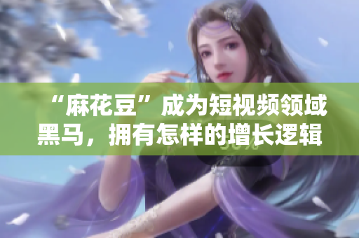 “麻花豆”成为短视频领域黑马，拥有怎样的增长逻辑？