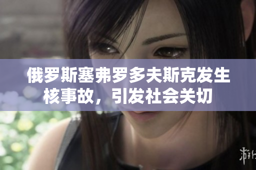 俄罗斯塞弗罗多夫斯克发生核事故，引发社会关切