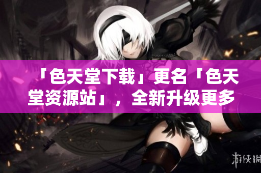 「色天堂下载」更名「色天堂资源站」，全新升级更多惊喜！