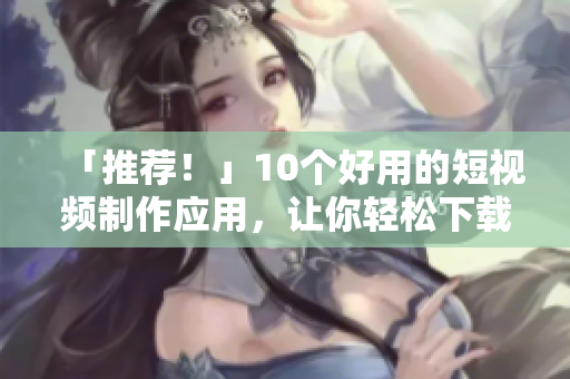 「推荐！」10个好用的短视频制作应用，让你轻松下载安装