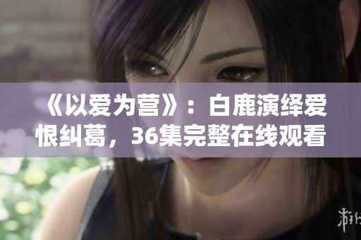 《以爱为营》：白鹿演绎爱恨纠葛，36集完整在线观看