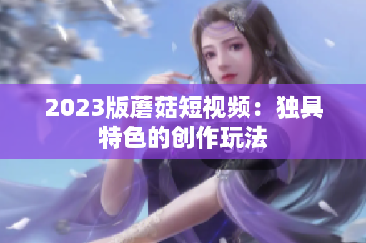 2023版蘑菇短视频：独具特色的创作玩法
