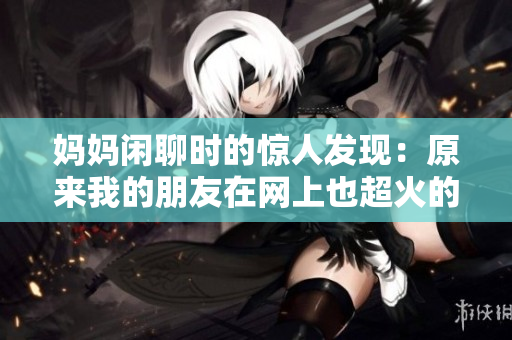 妈妈闲聊时的惊人发现：原来我的朋友在网上也超火的！