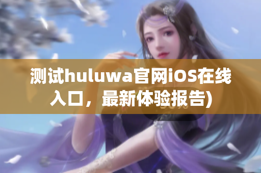 测试huluwa官网iOS在线入口，最新体验报告)