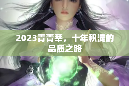 2023青青莘，十年积淀的品质之路