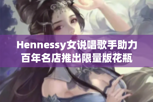 Hennessy女说唱歌手助力百年名店推出限量版花瓶