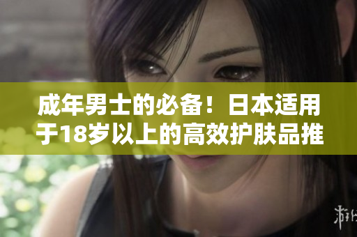 成年男士的必备！日本适用于18岁以上的高效护肤品推荐