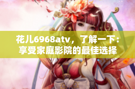 花儿6968atv，了解一下：享受家庭影院的最佳选择