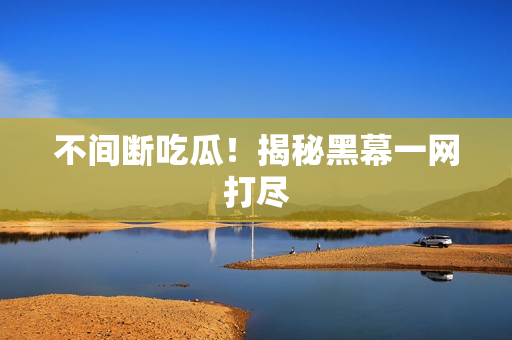 不间断吃瓜！揭秘黑幕一网打尽