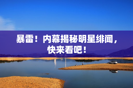 暴雷！内幕揭秘明星绯闻，快来看吧！