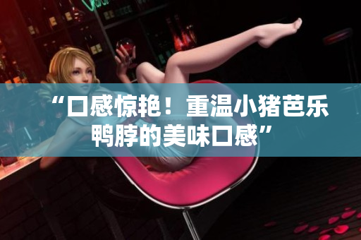 “口感惊艳！重温小猪芭乐鸭脖的美味口感”