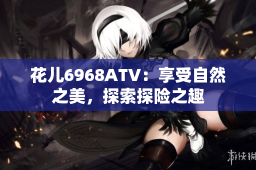 花儿6968ATV：享受自然之美，探索探险之趣