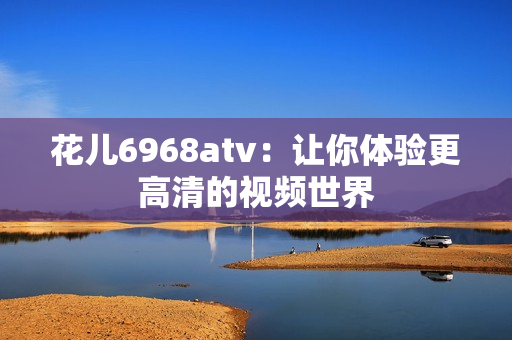花儿6968atv：让你体验更高清的视频世界