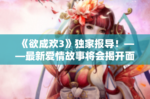 《欲成欢3》独家报导！——最新爱情故事将会揭开面纱！
