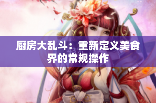 厨房大乱斗：重新定义美食界的常规操作