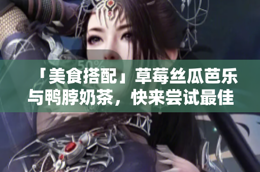 「美食搭配」草莓丝瓜芭乐与鸭脖奶茶，快来尝试最佳搭配！