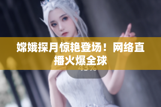 嫦娥探月惊艳登场！网络直播火爆全球