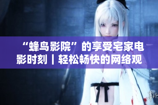 “蜂鸟影院”的享受宅家电影时刻｜轻松畅快的网络观影平台