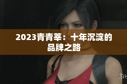 2023青青莘：十年沉淀的品牌之路
