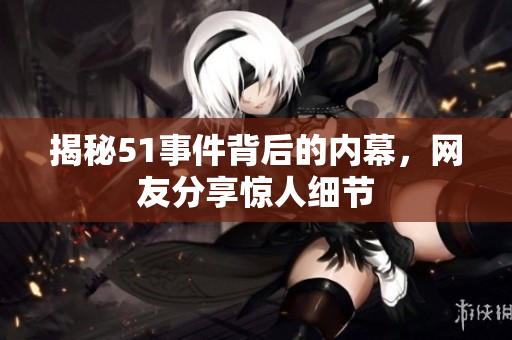 揭秘51事件背后的内幕，网友分享惊人细节