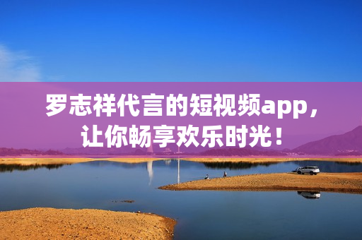 罗志祥代言的短视频app，让你畅享欢乐时光！