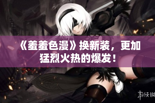 《羞羞色漫》换新装，更加猛烈火热的爆发！