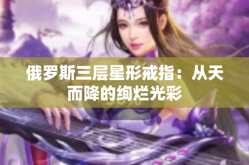 俄罗斯三层星形戒指：从天而降的绚烂光彩