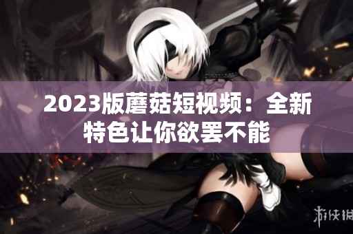 2023版蘑菇短视频：全新特色让你欲罢不能