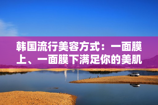 韩国流行美容方式：一面膜上、一面膜下满足你的美肌需求