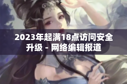 2023年起满18点访问安全升级 - 网络编辑报道