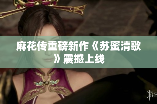 麻花传重磅新作《苏蜜清歌》震撼上线