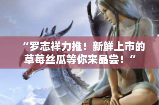 “罗志祥力推！新鲜上市的草莓丝瓜等你来品尝！”