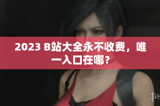 2023 B站大全永不收费，唯一入口在哪？
