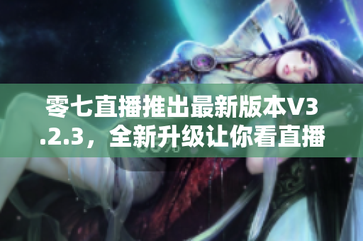 零七直播推出最新版本V3.2.3，全新升级让你看直播更畅快