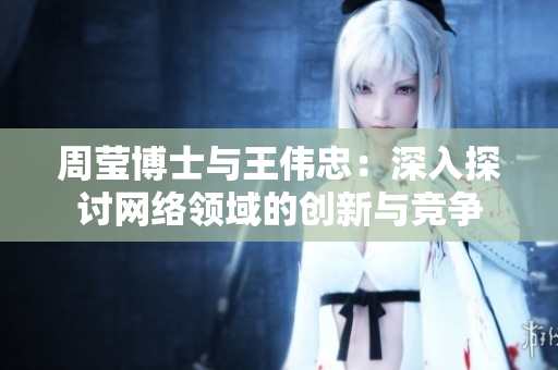 周莹博士与王伟忠：深入探讨网络领域的创新与竞争