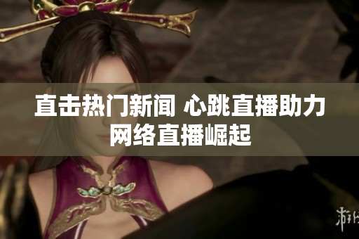 直击热门新闻 心跳直播助力网络直播崛起