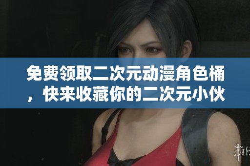 免费领取二次元动漫角色桶，快来收藏你的二次元小伙伴吧！