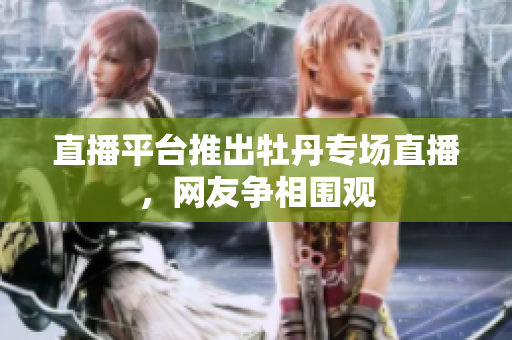 直播平台推出牡丹专场直播，网友争相围观