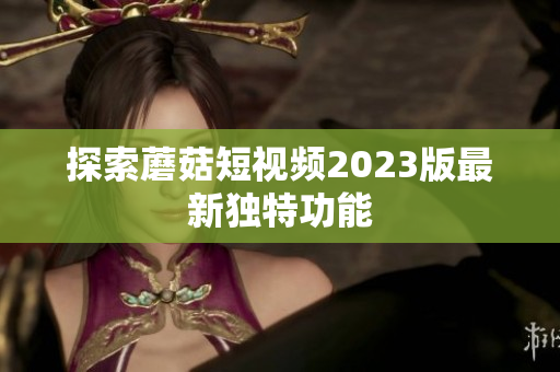 探索蘑菇短视频2023版最新独特功能