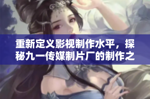 重新定义影视制作水平，探秘九一传媒制片厂的制作之道