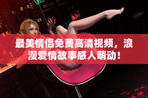 最美情侣免费高清视频，浪漫爱情故事感人萌动！