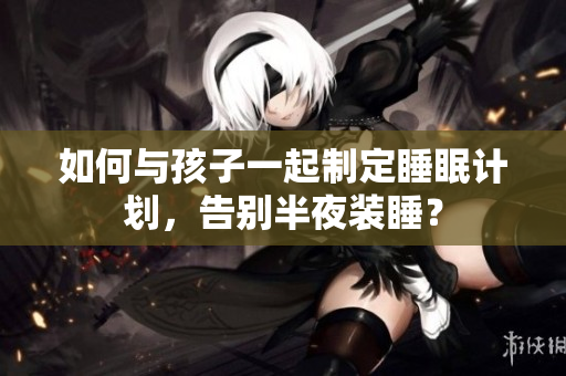 如何与孩子一起制定睡眠计划，告别半夜装睡？