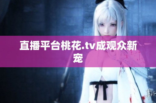 直播平台桃花.tv成观众新宠
