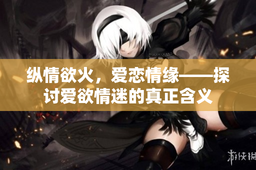 纵情欲火，爱恋情缘——探讨爱欲情迷的真正含义
