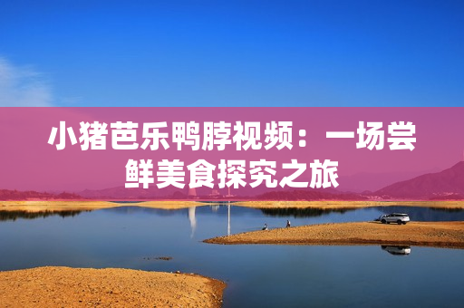 小猪芭乐鸭脖视频：一场尝鲜美食探究之旅