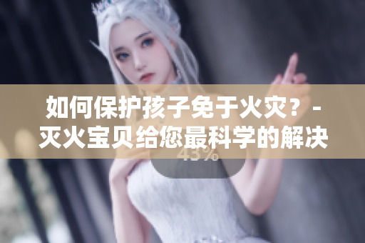 如何保护孩子免于火灾？-灭火宝贝给您最科学的解决方案！